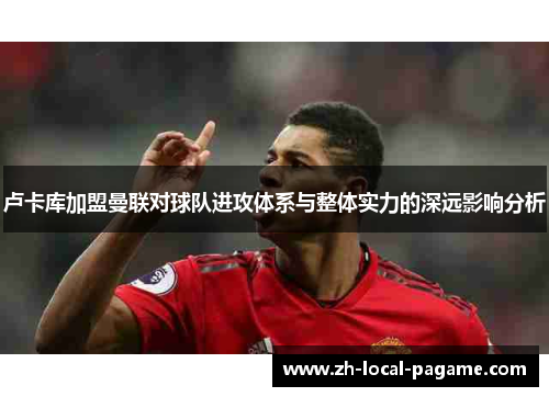 卢卡库加盟曼联对球队进攻体系与整体实力的深远影响分析 卢卡库加盟曼联对球队进攻体系与整体实力的深远影响分析