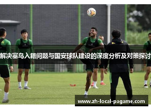 解决塞鸟入籍问题与国安球队建设的深度分析及对策探讨