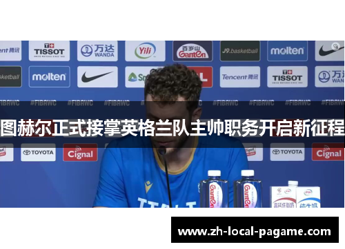 图赫尔正式接掌英格兰队主帅职务开启新征程